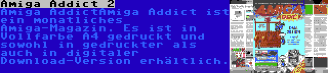 Amiga Addict 2 | Amiga AddictAmiga Addict ist ein monatliches Amiga-Magazin. Es ist in Vollfarbe A4 gedruckt und sowohl in gedruckter als auch in digitaler Download-Version erhältlich.