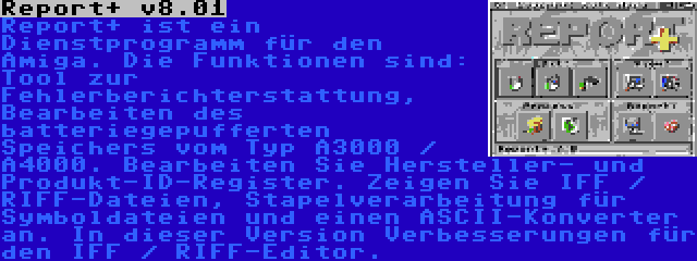 Report+ v8.01 | Report+ ist ein Dienstprogramm für den Amiga. Die Funktionen sind: Tool zur Fehlerberichterstattung, Bearbeiten des batteriegepufferten Speichers vom Typ A3000 / A4000. Bearbeiten Sie Hersteller- und Produkt-ID-Register. Zeigen Sie IFF / RIFF-Dateien, Stapelverarbeitung für Symboldateien und einen ASCII-Konverter an. In dieser Version Verbesserungen für den IFF / RIFF-Editor.