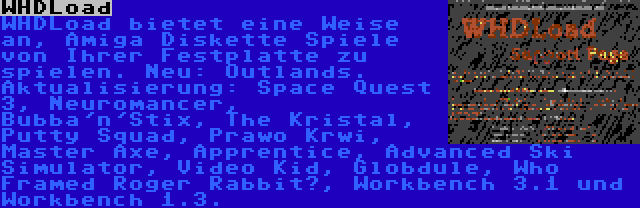 WHDLoad | WHDLoad bietet eine Weise an, Amiga Diskette Spiele von Ihrer Festplatte zu spielen. Neu: Outlands. Aktualisierung: Space Quest 3, Neuromancer, Bubba'n'Stix, The Kristal, Putty Squad, Prawo Krwi, Master Axe, Apprentice, Advanced Ski Simulator, Video Kid, Globdule, Who Framed Roger Rabbit?, Workbench 3.1 und Workbench 1.3.