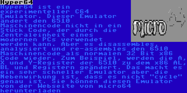 Hyper64 | Hyper64 ist ein experimenteller C64 Emulator. Dieser Emulator ändert den 6510 Maschinencode nicht in ein Stück Code, der durch die Zentraleinheit eines modernen PCs verwendet werden kann. Aber es disassembles, analysiert und re-assembles den 6510 Maschinencode als normalen 32 Bit x86 Code wieder. Zum Beispiel, werden die A, X und Y-Register der 6510 zu dem x86 AL, BL und Registern geändert. Das macht es ein sehr schneller Emulator aber die Nebenwirkung ist, dass es nicht cycle  genau ist. Sie können diesen Emulator von der Webseite von micro64 herunterladen