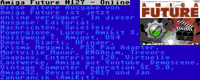 Amiga Future #127 - Online | Diese ältere Ausgabe von Amiga Future ist jetzt online verfügbar. In dieser Ausgabe: Editorial, Nachrichten, Spielfeld, Powerglove, Luxor, Amikit X, Hollywood 7, Aminet, OS4 Depot, Slarti, HFinder, Prisma Megamix, PSX Pad Adapter, Mortville Manor, RNOAnim, Trevors Soapbox, Enterprise 128, Virtuelle Laufwerke, Amiga auf Youtube, Demoscene, Vintage Computer Federation SE 5.0, Amiga32, Revision 2017 und Jan Zahurancik (AmiKit).