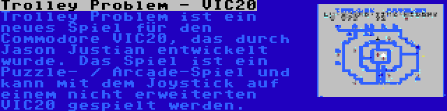 Trolley Problem - VIC20 | Trolley Problem ist ein neues Spiel für den Commodore VIC20, das durch Jason Justian entwickelt wurde. Das Spiel ist ein Puzzle- / Arcade-Spiel und kann mit dem Joystick auf einem nicht erweiterten VIC20 gespielt werden.