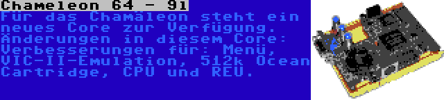 Chameleon 64 - 9l | Für das Chamäleon steht ein neues Core zur Verfügung. Änderungen in diesem Core: Verbesserungen für: Menü, VIC-II-Emulation, 512k Ocean Cartridge, CPU und REU.