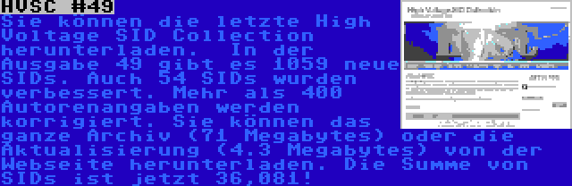 HVSC #49 | Sie können die letzte High Voltage SID Collection herunterladen.  In der Ausgabe 49 gibt es 1059 neue SIDs. Auch 54 SIDs wurden verbessert. Mehr als 400 Autorenangaben werden korrigiert. Sie können das ganze Archiv (71 Megabytes) oder die Aktualisierung (4.3 Megabytes) von der Webseite herunterladen. Die Summe von SIDs ist jetzt 36,081!