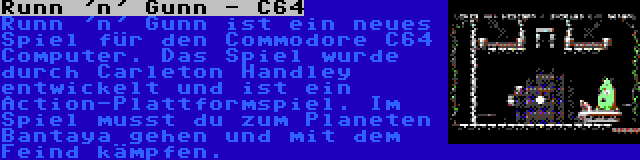 Runn 'n' Gunn - C64 | Runn 'n' Gunn ist ein neues Spiel für den Commodore C64 Computer. Das Spiel wurde durch Carleton Handley entwickelt und ist ein Action-Plattformspiel. Im Spiel musst du zum Planeten Bantaya gehen und mit dem Feind kämpfen.