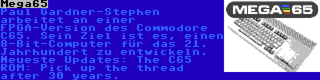 Mega65 | Paul Gardner-Stephen arbeitet an einer FPGA-Version des Commodore C65. Sein Ziel ist es, einen 8-Bit-Computer für das 21. Jahrhundert zu entwickeln. Neueste Updates: The C65 ROM: Pick up the thread after 30 years.