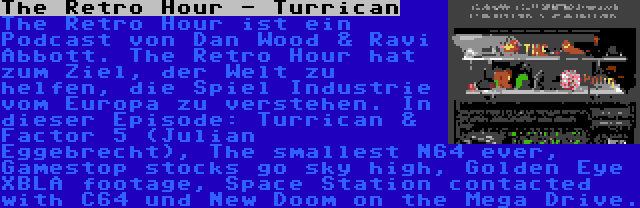 The Retro Hour - Turrican | The Retro Hour ist ein Podcast von Dan Wood & Ravi Abbott. The Retro Hour hat zum Ziel, der Welt zu helfen, die Spiel Industrie vom Europa zu verstehen. In dieser Episode: Turrican & Factor 5 (Julian Eggebrecht), The smallest N64 ever, Gamestop stocks go sky high, Golden Eye XBLA footage, Space Station contacted with C64 und New Doom on the Mega Drive.