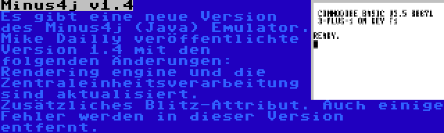 Minus4j v1.4 | Es gibt eine neue Version des Minus4j (Java) Emulator. Mike Dailly veröffentlichte Version 1.4 mit den folgenden Änderungen: Rendering engine und die Zentraleinheitsverarbeitung sind aktualisiert. Zusätzliches Blitz-Attribut. Auch einige Fehler werden in dieser Version entfernt.