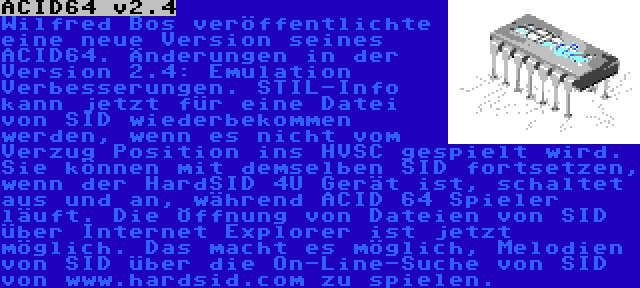 ACID64 v2.4 | Wilfred Bos veröffentlichte eine neue Version seines ACID64. Änderungen in der Version 2.4: Emulation Verbesserungen. STIL-Info kann jetzt für eine Datei von SID wiederbekommen werden, wenn es nicht vom Verzug Position ins HVSC gespielt wird. Sie können mit demselben SID fortsetzen, wenn der HardSID 4U Gerät ist, schaltet aus und an, während ACID 64 Spieler läuft. Die Öffnung von Dateien von SID über Internet Explorer ist jetzt möglich. Das macht es möglich, Melodien von SID über die On-Line-Suche von SID von www.hardsid.com zu spielen.