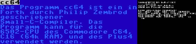 cc64 | Das Programm cc64 ist ein in Forth durch Philip Zembrod geschriebener Small-C-Compiler. Das Programm kann für die 6502-CPU des Commodore C64, C16 (64k RAM) und des Plus4 verwendet werden.