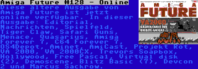 Amiga Future #128 - Online | Diese ältere Ausgabe von Amiga Future ist jetzt online verfügbar. In dieser Ausgabe: Editorial, Nachrichten, Spielfeld, Tiger Claw, Safari Guns, Menace, Quasarius, Amiga Forever 7, C64 Forever 7, OS4Depot, Aminet, AmiCast, Projekt Rot, VA 2000, VA 2000CX, Trevors Soapbox, Hollywood, Free Pascal, Virtual disk (2), Demoscene, Blitz Basic (7), Devcon 2 und Marcus Sackrow.