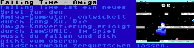 Falling Time - Amiga | Falling Time ist ein neues Spiel für den Amiga-Computer, entwickelt durch Cong Xu. Die Amiga-Konvertierung erfolgt durch IamSONIC. Im Spiel musst du fallen und dich nicht vom oberen Bildschirmrand zerquetschen lassen.