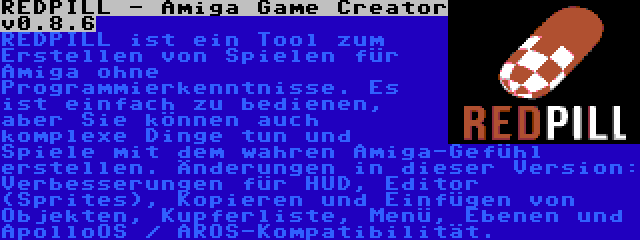 REDPILL - Amiga Game Creator v0.8.6 | REDPILL ist ein Tool zum Erstellen von Spielen für Amiga ohne Programmierkenntnisse. Es ist einfach zu bedienen, aber Sie können auch komplexe Dinge tun und Spiele mit dem wahren Amiga-Gefühl erstellen. Änderungen in dieser Version: Verbesserungen für HUD, Editor (Sprites), Kopieren und Einfügen von Objekten, Kupferliste, Menü, Ebenen und ApolloOS / AROS-Kompatibilität.