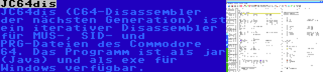 JC64dis | JC64dis (C64-Disassembler der nächsten Generation) ist ein iterativer Disassembler für MUS-, SID- und PRG-Dateien des Commodore 64. Das Programm ist als jar (Java) und als exe für Windows verfügbar.