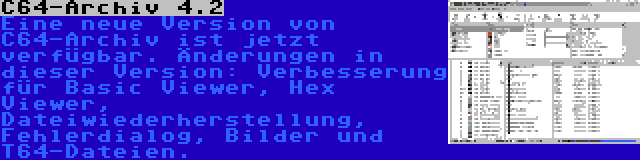 C64-Archiv 4.2 | Eine neue Version von C64-Archiv ist jetzt verfügbar. Änderungen in dieser Version: Verbesserung für Basic Viewer, Hex Viewer, Dateiwiederherstellung, Fehlerdialog, Bilder und T64-Dateien.