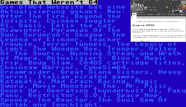 Games That Weren't 64 | Die GTW64 Webseite hat eine Aktualisierung gehabt. Neu: After The Fire, Beyond the Infinite, Chinese Juggler V1, Daxis, Felix the Cat, Midwinter, Pyramids Of The Sun, Sorderon's Shadow: The Legend of Elindor, Teacher Trouble, Terror Tunnels, The Legacy of Light, The Wooden Box, Trooper, Valley Of The Source, Winning Streak und Wrath of Magra. Aktualisiert: Bloo's Magic Trip, Body Slam, C64GS cartridge titles, Chainsaw Warrior, CubeSim64, Dreamraider, Great Giana Sisters, Heavy Barrel, Italian pirated games, Katabatia, Mad Crash Racing, Magic Sword, Movie Monster, The, Mr. Pilic, Ooops Up, Operation Thunderbolt V1, Paku Paku, Restrictor, S.D.I, Space Hop, Spooky, The Reactor, The Soul Gem Of Martek und Touchlight.