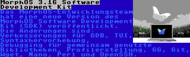 MorphOS 3.16 Software Development Kit | Das MorphOS-Entwicklungsteam hat eine neue Version des MorphOS Software Development Kit (SDK) veröffentlicht. Die Änderungen sind: Verbesserungen für GDB, TUI, Syntaxhervorhebung, Debugging für gemeinsam genutzte Bibliotheken, Profilerstellung, GG, Git, Wget, Nano, Perl und OpenSSH.