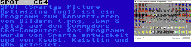 SPOT - C64 | SPOT (Spartas Picture Optimizing Tool) ist ein Programm zum Konvertieren von Bildern (.png, .bmp & .kla) auf den Commodore C64-Computer. Das Programm wurde von Sparta entwickelt und von Ksubi, Raistlin und q0b getestet.