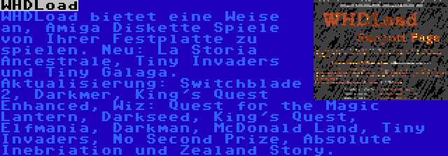 WHDLoad | WHDLoad bietet eine Weise an, Amiga Diskette Spiele von Ihrer Festplatte zu spielen. Neu: La Storia Ancestrale, Tiny Invaders und Tiny Galaga. Aktualisierung: Switchblade 2, Darkmer, King's Quest Enhanced, Wiz: Quest for the Magic Lantern, Darkseed, King's Quest, Elfmania, Darkman, McDonald Land, Tiny Invaders, No Second Prize, Absolute Inebriation und Zealand Story.