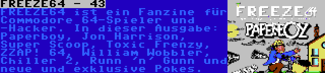 FREEZE64 - 43 | FREEZE64 ist ein Fanzine für Commodore 64-Spieler und -Hacker. In dieser Ausgabe: Paperboy, Jon Harrison, Super Scoop, Toxic Frenzy, ZZAP! 64, William Wobbler, Chiller 2, Runn 'n' Gunn und neue und exklusive Pokes.