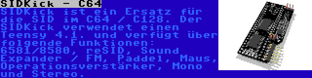 SIDKick - C64 | SIDKick ist ein Ersatz für die SID im C64 / C128. Der SIDKick verwendet einen Teensy 4.1. und verfügt über folgende Funktionen: 6581/8580, reSID, Sound Expander / FM, Paddel, Maus, Operationsverstärker, Mono und Stereo.