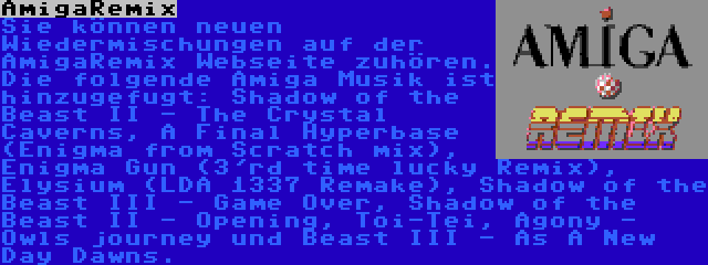 AmigaRemix | Sie können neuen Wiedermischungen auf der AmigaRemix Webseite zuhören. Die folgende Amiga Musik ist hinzugefugt: Shadow of the Beast II - The Crystal Caverns, A Final Hyperbase (Enigma from Scratch mix), Enigma Gun (3'rd time lucky Remix), Elysium (LDA 1337 Remake), Shadow of the Beast III - Game Over, Shadow of the Beast II - Opening, Toi-Tei, Agony - Owls journey und Beast III - As A New Day Dawns.