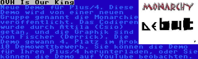 OVH Is Our King | Neue Demo für Plus/4. Diese Demo wird von einer neuen Gruppe genannt die Monarchie veröffentlicht. Das Codieren wurde durch Attila (Csio) getan, und die Graphik sind von Fischer (Derrick). Die Demo gewann 4. Platz im Arok 10 Demowettbewerb. Sie können die Demo für Ihren Plus/4 herunterladen, oder Sie können die Demo auf YouTube beobachten.