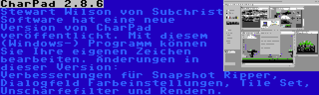 CharPad 2.8.6 | Stewart Wilson von Subchrist Software hat eine neue Version von CharPad veröffentlicht. Mit diesem (Windows-) Programm können Sie Ihre eigenen Zeichen bearbeiten. Änderungen in dieser Version: Verbesserungen für Snapshot Ripper, Dialogfeld Farbeinstellungen, Tile Set, Unschärfefilter und Rendern.