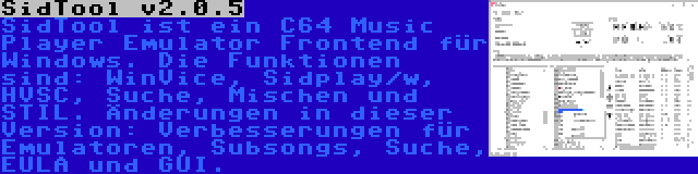 SidTool v2.0.5 | SidTool ist ein C64 Music Player Emulator Frontend für Windows. Die Funktionen sind: WinVice, Sidplay/w, HVSC, Suche, Mischen und STIL. Änderungen in dieser Version: Verbesserungen für Emulatoren, Subsongs, Suche, EULA und GUI.