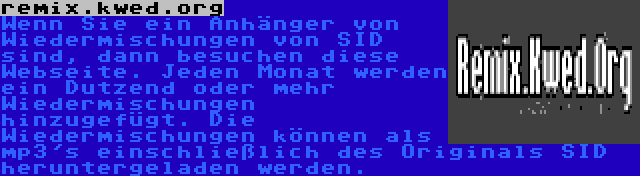 remix.kwed.org | Wenn Sie ein Anhänger von Wiedermischungen von SID sind, dann besuchen diese Webseite. Jeden Monat werden ein Dutzend oder mehr Wiedermischungen hinzugefügt. Die Wiedermischungen können als mp3's einschließlich des Originals SID heruntergeladen werden.