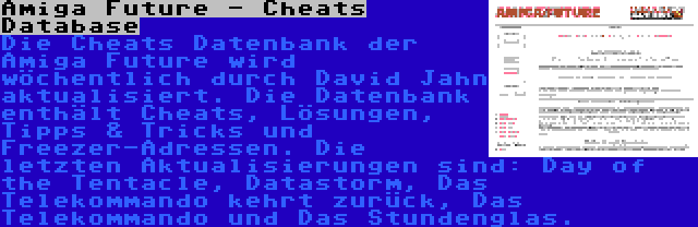 Amiga Future - Cheats Database | Die Cheats Datenbank der Amiga Future wird wöchentlich durch David Jahn aktualisiert. Die Datenbank enthält Cheats, Lösungen, Tipps & Tricks und Freezer-Adressen. Die letzten Aktualisierungen sind: Day of the Tentacle, Datastorm, Das Telekommando kehrt zurück, Das Telekommando und Das Stundenglas.
