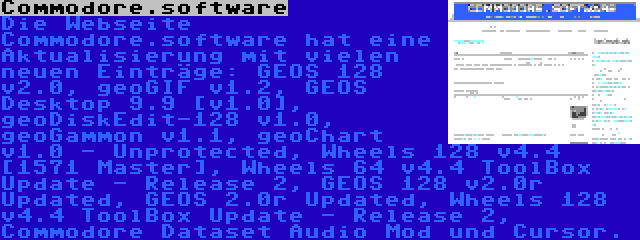 Commodore.software | Die Webseite Commodore.software hat eine Aktualisierung mit vielen neuen Einträge: GEOS 128 v2.0, geoGIF v1.2, GEOS Desktop 9.9 [v1.0], geoDiskEdit-128 v1.0, geoGammon v1.1, geoChart v1.0 - Unprotected, Wheels 128 v4.4 [1571 Master], Wheels 64 v4.4 ToolBox Update - Release 2, GEOS 128 v2.0r Updated, GEOS 2.0r Updated, Wheels 128 v4.4 ToolBox Update - Release 2, Commodore Dataset Audio Mod und Cursor.