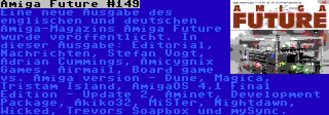 Amiga Future #149 | Eine neue Ausgabe des englischen und deutschen Amiga-Magazins Amiga Future wurde veröffentlicht. In dieser Ausgabe: Editorial, Nachrichten, Stefan Vogt, Adrian Cummings, Amicygnix Games, Airmail, Board game vs. Amiga version - Dune, Magica, Tristam Island, AmigaOS 4.1 Final Edition - Update 2, Aminet, Development Package, Akiko32, MiSTer, Nightdawn, Wicked, Trevors Soapbox und mySync.