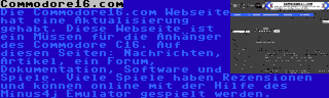 Commodore16.com | Die Commodore16.com Webseite hat eine Aktualisierung gehabt. Diese Webseite ist ein Müssen für die Anhänger des Commodore C16. Auf diesen Seiten: Nachrichten, Artikel, ein Forum, Dokumentation, Software und Spiele. Viele Spiele haben Rezensionen und können online mit der Hilfe des Minus4j Emulator gespielt werden.