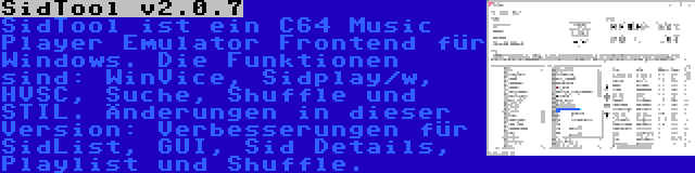 SidTool v2.0.7 | SidTool ist ein C64 Music Player Emulator Frontend für Windows. Die Funktionen sind: WinVice, Sidplay/w, HVSC, Suche, Shuffle und STIL. Änderungen in dieser Version: Verbesserungen für SidList, GUI, Sid Details, Playlist und Shuffle.