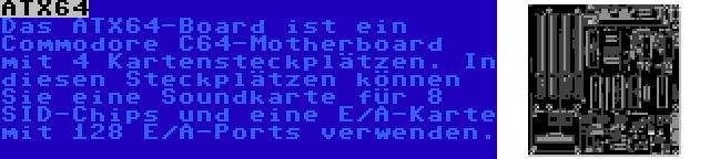 ATX64 | Das ATX64-Board ist ein Commodore C64-Motherboard mit 4 Kartensteckplätzen. In diesen Steckplätzen können Sie eine Soundkarte für 8 SID-Chips und eine E/A-Karte mit 128 E/A-Ports verwenden.