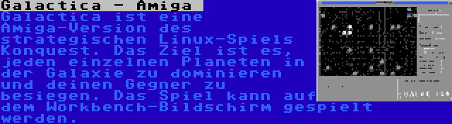 Galactica - Amiga  | Galactica ist eine Amiga-Version des strategischen Linux-Spiels Konquest. Das Ziel ist es, jeden einzelnen Planeten in der Galaxie zu dominieren und deinen Gegner zu besiegen. Das Spiel kann auf dem Workbench-Bildschirm gespielt werden.