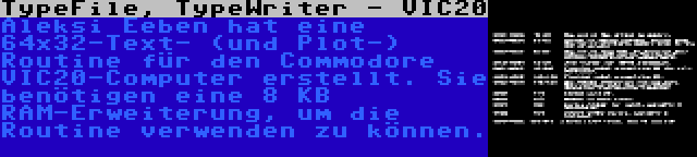 TypeFile, TypeWriter - VIC20 | Aleksi Eeben hat eine 64x32-Text- (und Plot-) Routine für den Commodore VIC20-Computer erstellt. Sie benötigen eine 8 KB RAM-Erweiterung, um die Routine verwenden zu können.