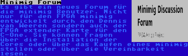 Minimig Forum | Es gibt ein neues Forum für die minimig Benutzer. Nicht nur für den FPGA minimig entwickelt durch den Dennis van Weeren sondern auch der FPGA extender Karte für den C-One. Sie können Fragen über die Installation der Cores oder über das Kaufen eines minimig stellen oder über die Vereinbarkeit lesen.