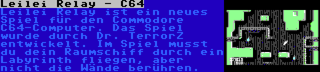 Leilei Relay - C64 | Leilei Relay ist ein neues Spiel für den Commodore C64-Computer. Das Spiel wurde durch Dr. TerrorZ entwickelt. Im Spiel musst du dein Raumschiff durch ein Labyrinth fliegen, aber nicht die Wände berühren.