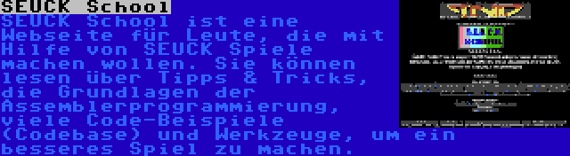 SEUCK School | SEUCK School ist eine Webseite für Leute, die mit Hilfe von SEUCK Spiele machen wollen. Sie können lesen über Tipps & Tricks, die Grundlagen der Assemblerprogrammierung, viele Code-Beispiele (Codebase) und Werkzeuge, um ein besseres Spiel zu machen.