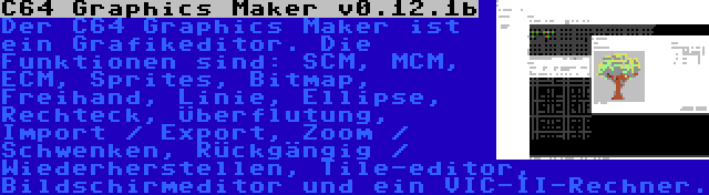 C64 Graphics Maker v0.12.1b | Der C64 Graphics Maker ist ein Grafikeditor. Die Funktionen sind: SCM, MCM, ECM, Sprites, Bitmap, Freihand, Linie, Ellipse, Rechteck, Überflutung, Import / Export, Zoom / Schwenken, Rückgängig / Wiederherstellen, Tile-editor, Bildschirmeditor und ein VIC-II-Rechner.