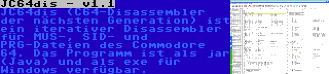 JC64dis - v1.1 | JC64dis (C64-Disassembler der nächsten Generation) ist ein iterativer Disassembler für MUS-, SID- und PRG-Dateien des Commodore 64. Das Programm ist als jar (Java) und als exe für Windows verfügbar.