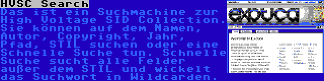 HVSC Search | Das ist ein Suchmachine zur High Voltage SID Collection. Sie können auf dem Namen, Autor, Copyright, Jahr, Pfad, STIL suchen oder eine Schnelle Suche tun. Schnelle Suche sucht alle Felder außer dem STIL und wickelt das Suchwort in Wildcarden.