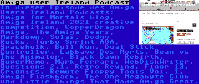 Amiga user Ireland Podcast | In dieser Episode des Amiga Users Ireland Podcasts: Amiga for Mortals blog, Amiga Ireland 2021 creative competition, CopperDragon Amiga, The Amiga Years, Markdown, Solas, Dodgy Rocks, Turbo Sprint AGA, Spacehulk, Bull Run, Dual Stick Controller, Labbaye Des Morts, Bean vs The Animator, Black Dawn Rebirth, SuperMemo, Mark Ferrari, WebDiskWriter, Questions 2.1, Retro Rewind, Floor 13, Crionics, Remute Floppy Tools Vol. 1, Amiga Flashback, The One Megabyte Club und Little Things That Made Amiga Great.