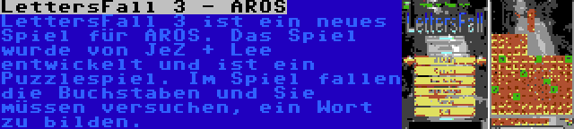 LettersFall 3 - AROS | LettersFall 3 ist ein neues Spiel für AROS. Das Spiel wurde von JeZ + Lee entwickelt und ist ein Puzzlespiel. Im Spiel fallen die Buchstaben und Sie müssen versuchen, ein Wort zu bilden.