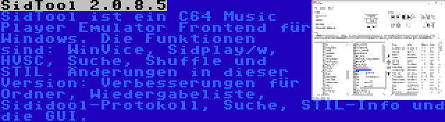 SidTool 2.0.8.5 | SidTool ist ein C64 Music Player Emulator Frontend für Windows. Die Funktionen sind: WinVice, Sidplay/w, HVSC, Suche, Shuffle und STIL. Änderungen in dieser Version: Verbesserungen für Ordner, Wiedergabeliste, Sididool-Protokoll, Suche, STIL-Info und die GUI.