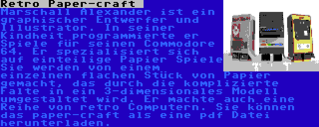 Retro Paper-craft  | Marschall Alexander ist ein graphischer Entwerfer und Illustrator. In seiner Kindheit programmierte er Spiele für seinen Commodore 64. Er spezialisiert sich auf einteilige Papier Spiele Sie werden von einem einzelnen flachen Stück von Papier gemacht, das durch die komplizierte Falte in ein 3-dimensionales Modell umgestaltet wird. Er machte auch eine Reihe von retro Computern. Sie können das paper-craft als eine pdf Datei herunterladen.