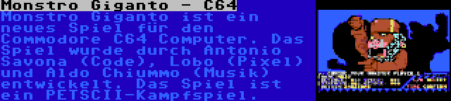 Monstro Giganto - C64 | Monstro Giganto ist ein neues Spiel für den Commodore C64 Computer. Das Spiel wurde durch Antonio Savona (Code), Lobo (Pixel) und Aldo Chiummo (Musik) entwickelt. Das Spiel ist ein PETSCII-Kampfspiel.