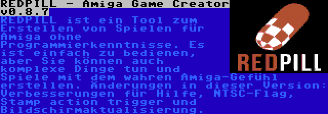 REDPILL - Amiga Game Creator v0.8.7 | REDPILL ist ein Tool zum Erstellen von Spielen für Amiga ohne Programmierkenntnisse. Es ist einfach zu bedienen, aber Sie können auch komplexe Dinge tun und Spiele mit dem wahren Amiga-Gefühl erstellen. Änderungen in dieser Version: Verbesserungen für Hilfe, NTSC-Flag, Stamp action trigger und Bildschirmaktualisierung.